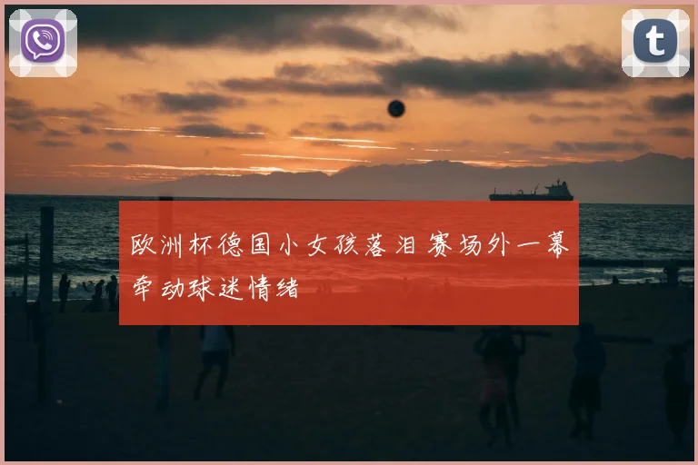 欧洲杯德国小女孩落泪 赛场外一幕牵动球迷情绪