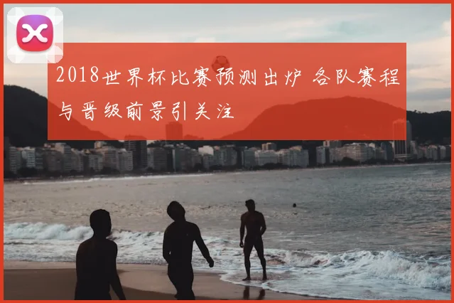 2018世界杯比赛预测出炉 各队赛程与晋级前景引关注