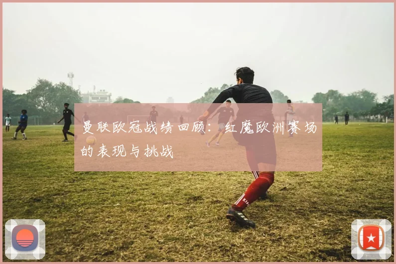 曼联欧冠战绩回顾:红魔欧洲赛场的表现与挑战
