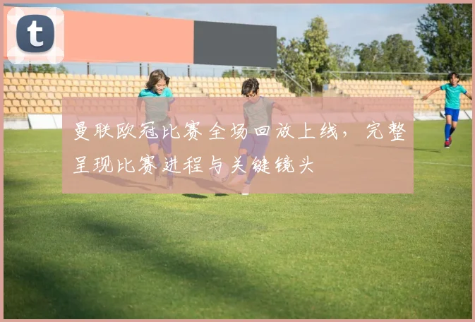 曼联欧冠比赛全场回放上线，完整呈现比赛进程与关键镜头