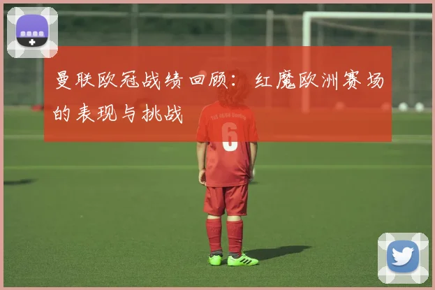 曼联欧冠战绩回顾:红魔欧洲赛场的表现与挑战