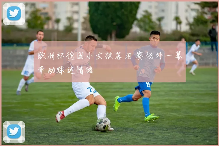 欧洲杯德国小女孩落泪 赛场外一幕牵动球迷情绪