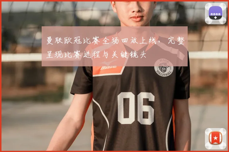 曼联欧冠比赛全场回放上线，完整呈现比赛进程与关键镜头