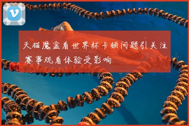 天猫魔盒看世界杯卡顿问题引关注 赛事观看体验受影响