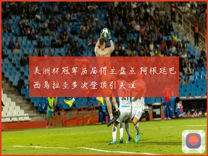 美洲杯冠军历届得主盘点 阿根廷巴西乌拉圭多次登顶引关注