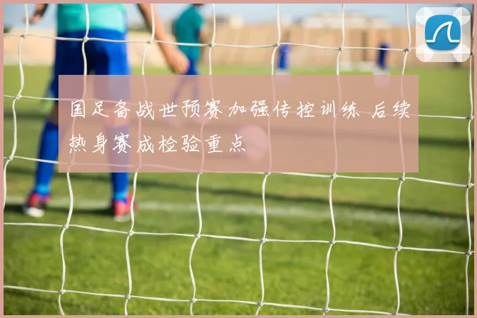 国足备战世预赛加强传控训练 后续热身赛成检验重点