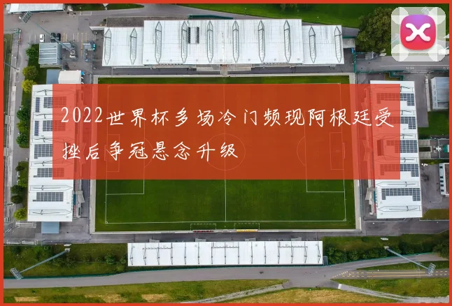 2022世界杯多场冷门频现阿根廷受挫后争冠悬念升级