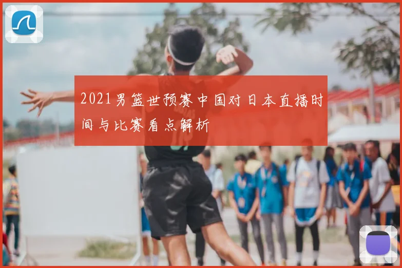 2021男篮世预赛中国对日本直播时间与比赛看点解析