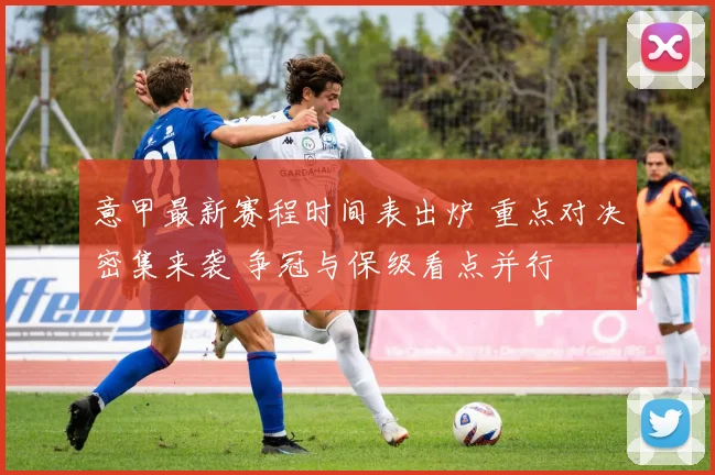 意甲最新赛程时间表出炉 重点对决密集来袭 争冠与保级看点并行