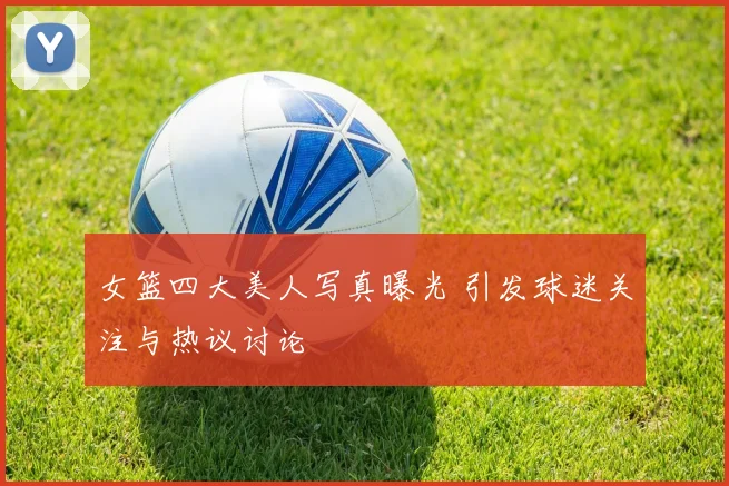 女篮四大美人写真曝光 引发球迷关注与热议讨论