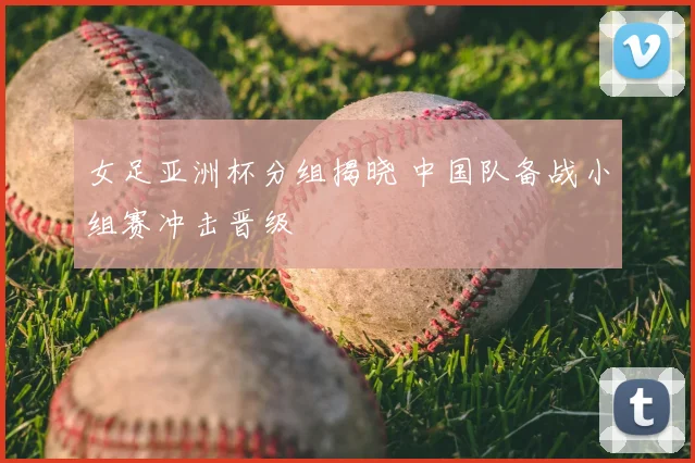 女足亚洲杯分组揭晓 中国队备战小组赛冲击晋级