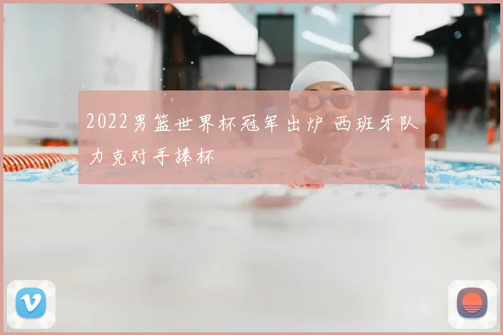 2022男篮世界杯冠军出炉 西班牙队力克对手捧杯