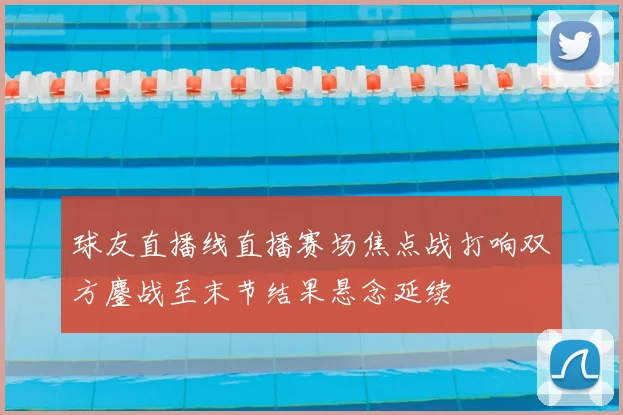 球友直播线直播赛场焦点战打响双方鏖战至末节结果悬念延续