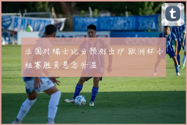 法国对瑞士比分预测出炉 欧洲杯小组赛胜负悬念升温