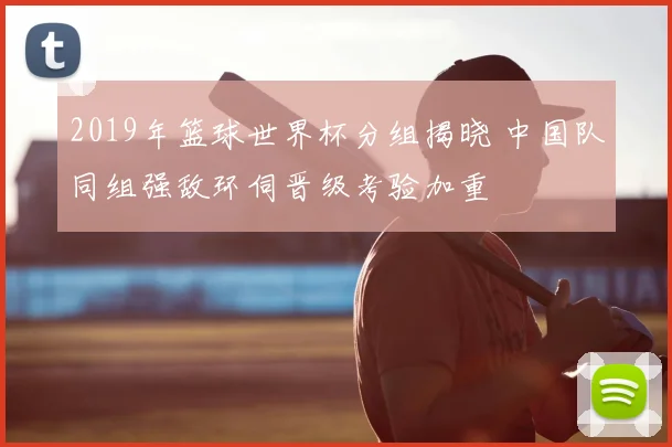 2019年篮球世界杯分组揭晓 中国队同组强敌环伺晋级考验加重