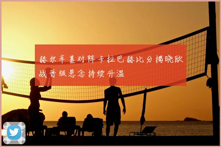 赫尔辛基对阵卡拉巴赫比分揭晓欧战晋级悬念持续升温