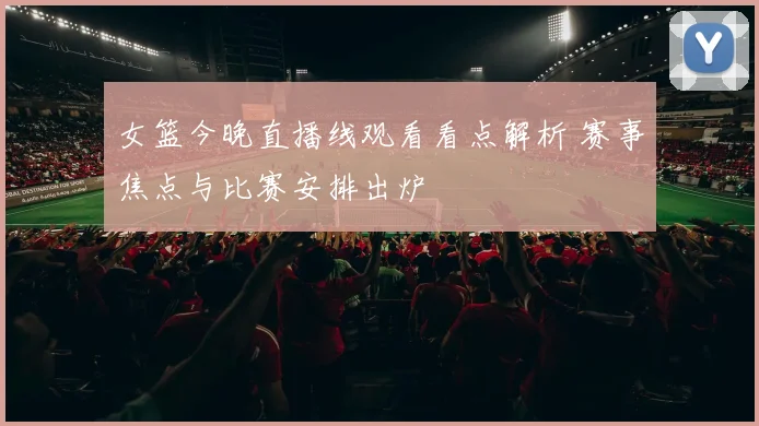 女篮今晚直播线观看看点解析 赛事焦点与比赛安排出炉