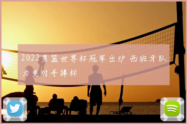 2022男篮世界杯冠军出炉 西班牙队力克对手捧杯