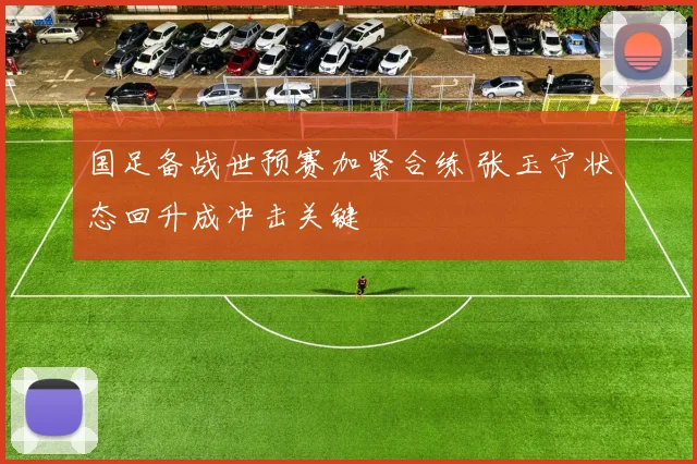 国足备战世预赛加紧合练 张玉宁状态回升成冲击关键