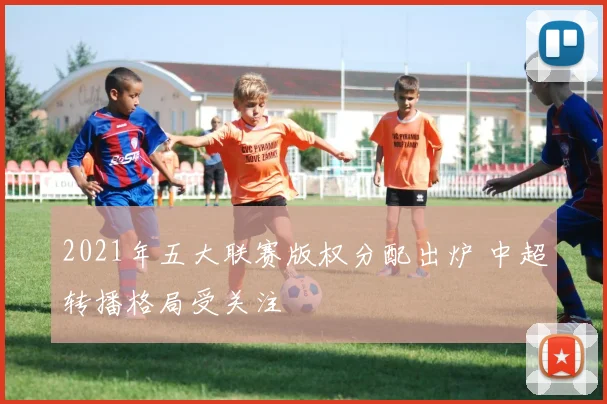 2021年五大联赛版权分配出炉 中超转播格局受关注