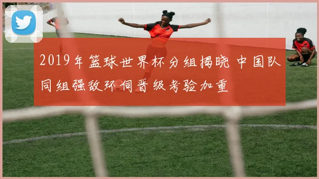 2019年篮球世界杯分组揭晓 中国队同组强敌环伺晋级考验加重