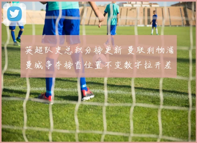 英超队史总积分榜更新 曼联利物浦曼城争夺榜首位置不变数字拉开差距