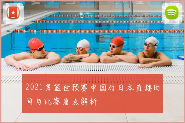 2021男篮世预赛中国对日本直播时间与比赛看点解析