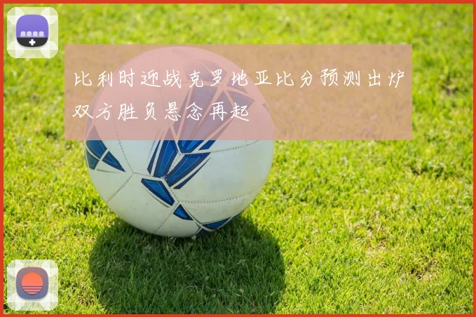 比利时迎战克罗地亚比分预测出炉双方胜负悬念再起