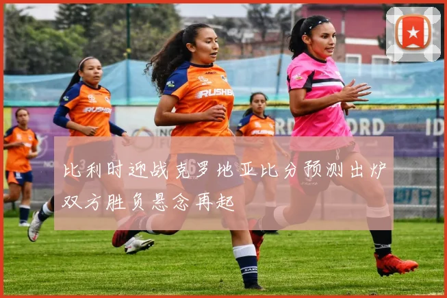 比利时迎战克罗地亚比分预测出炉双方胜负悬念再起